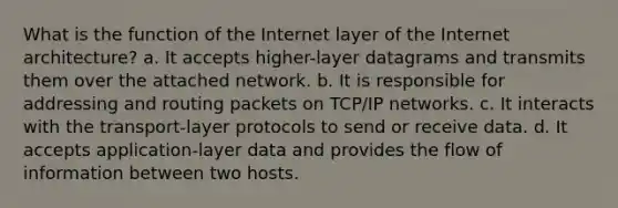 What is the function of the Internet layer of the Internet architecture? a. It accepts higher-layer datagrams and transmits them over the attached network. b. It is responsible for addressing and routing packets on TCP/IP networks. c. It interacts with the transport-layer protocols to send or receive data. d. It accepts application-layer data and provides the flow of information between two hosts.