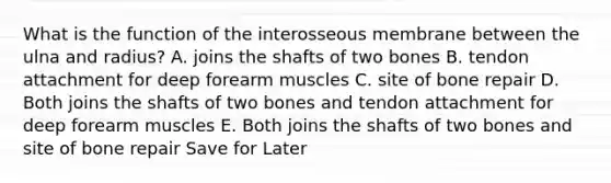 What is the function of the interosseous membrane between the ulna and radius? A. joins the shafts of two bones B. tendon attachment for deep forearm muscles C. site of bone repair D. Both joins the shafts of two bones and tendon attachment for deep forearm muscles E. Both joins the shafts of two bones and site of bone repair Save for Later