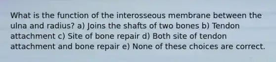 What is the function of the interosseous membrane between the ulna and radius? a) Joins the shafts of two bones b) Tendon attachment c) Site of bone repair d) Both site of tendon attachment and bone repair e) None of these choices are correct.