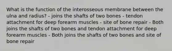 What is the function of the interosseous membrane between the ulna and radius? - joins the shafts of two bones - tendon attachment for deep forearm muscles - site of bone repair - Both joins the shafts of two bones and tendon attachment for deep forearm muscles - Both joins the shafts of two bones and site of bone repair