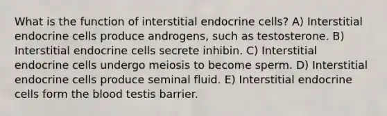 What is the function of interstitial endocrine cells? A) Interstitial endocrine cells produce androgens, such as testosterone. B) Interstitial endocrine cells secrete inhibin. C) Interstitial endocrine cells undergo meiosis to become sperm. D) Interstitial endocrine cells produce seminal fluid. E) Interstitial endocrine cells form the blood testis barrier.