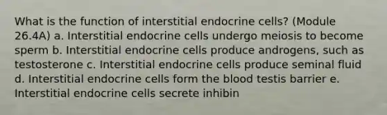 What is the function of interstitial endocrine cells? (Module 26.4A) a. Interstitial endocrine cells undergo meiosis to become sperm b. Interstitial endocrine cells produce androgens, such as testosterone c. Interstitial endocrine cells produce seminal fluid d. Interstitial endocrine cells form <a href='https://www.questionai.com/knowledge/k7oXMfj7lk-the-blood' class='anchor-knowledge'>the blood</a> testis barrier e. Interstitial endocrine cells secrete inhibin