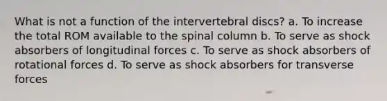 What is not a function of the intervertebral discs? a. To increase the total ROM available to the spinal column b. To serve as shock absorbers of longitudinal forces c. To serve as shock absorbers of rotational forces d. To serve as shock absorbers for transverse forces