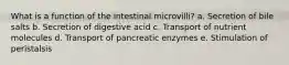 What is a function of the intestinal microvilli? a. Secretion of bile salts b. Secretion of digestive acid c. Transport of nutrient molecules d. Transport of pancreatic enzymes e. Stimulation of peristalsis