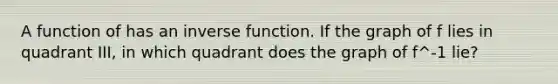 A function of has an inverse function. If the graph of f lies in quadrant III, in which quadrant does the graph of f^-1 lie?