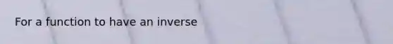 For a function to have an inverse