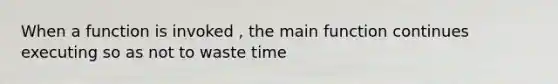 When a function is invoked , the main function continues executing so as not to waste time