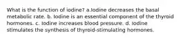 What is the function of iodine? a.Iodine decreases the basal metabolic rate. b. Iodine is an essential component of the thyroid hormones. c. Iodine increases blood pressure. d. Iodine stimulates the synthesis of thyroid-stimulating hormones.