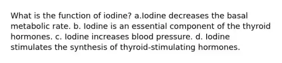 What is the function of iodine? a.Iodine decreases the basal metabolic rate. b. Iodine is an essential component of the thyroid hormones. c. Iodine increases blood pressure. d. Iodine stimulates the synthesis of thyroid-stimulating hormones.