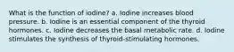 What is the function of iodine? a. Iodine increases blood pressure. b. Iodine is an essential component of the thyroid hormones. c. Iodine decreases the basal metabolic rate. d. Iodine stimulates the synthesis of thyroid-stimulating hormones.