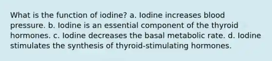 What is the function of iodine? a. Iodine increases <a href='https://www.questionai.com/knowledge/kD0HacyPBr-blood-pressure' class='anchor-knowledge'>blood pressure</a>. b. Iodine is an essential component of the thyroid hormones. c. Iodine decreases the basal metabolic rate. d. Iodine stimulates the synthesis of thyroid-stimulating hormones.