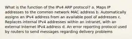 What is the function of the IPv4 ARP protocol? a. Maps IP addresses to the common network MAC address b. Automatically assigns an IPv4 address from an available pool of addresses c. Replaces internal IPv4 addresses within an intranet, with an external Internet IPv4 address d. An error reporting protocol used by routers to send messages regarding delivery problems