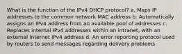 What is the function of the IPv4 DHCP protocol? a. Maps IP addresses to the common network MAC address b. Automatically assigns an IPv4 address from an available pool of addresses c. Replaces internal IPv4 addresses within an intranet, with an external Internet IPv4 address d. An error reporting protocol used by routers to send messages regarding delivery problems