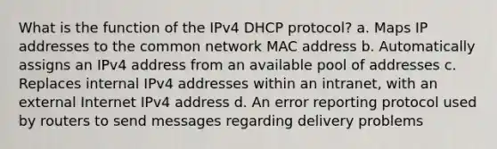 What is the function of the IPv4 DHCP protocol? a. Maps IP addresses to the common network MAC address b. Automatically assigns an IPv4 address from an available pool of addresses c. Replaces internal IPv4 addresses within an intranet, with an external Internet IPv4 address d. An error reporting protocol used by routers to send messages regarding delivery problems