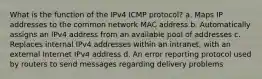 What is the function of the IPv4 ICMP protocol? a. Maps IP addresses to the common network MAC address b. Automatically assigns an IPv4 address from an available pool of addresses c. Replaces internal IPv4 addresses within an intranet, with an external Internet IPv4 address d. An error reporting protocol used by routers to send messages regarding delivery problems