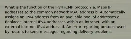 What is the function of the IPv4 ICMP protocol? a. Maps IP addresses to the common network MAC address b. Automatically assigns an IPv4 address from an available pool of addresses c. Replaces internal IPv4 addresses within an intranet, with an external Internet IPv4 address d. An error reporting protocol used by routers to send messages regarding delivery problems