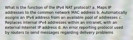 What is the function of the IPv4 NAT protocol? a. Maps IP addresses to the common network MAC address b. Automatically assigns an IPv4 address from an available pool of addresses c. Replaces internal IPv4 addresses within an intranet, with an external Internet IP address d. An error reporting protocol used by routers to send messages regarding delivery problems