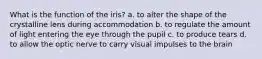 What is the function of the iris? a. to alter the shape of the crystalline lens during accommodation b. to regulate the amount of light entering the eye through the pupil c. to produce tears d. to allow the optic nerve to carry visual impulses to the brain