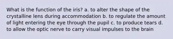 What is the function of the iris? a. to alter the shape of the crystalline lens during accommodation b. to regulate the amount of light entering the eye through the pupil c. to produce tears d. to allow the optic nerve to carry visual impulses to the brain