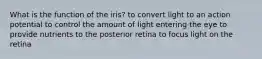 What is the function of the iris? to convert light to an action potential to control the amount of light entering the eye to provide nutrients to the posterior retina to focus light on the retina