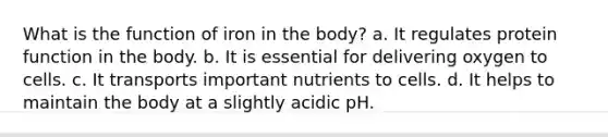 What is the function of iron in the body? a. It regulates protein function in the body. b. It is essential for delivering oxygen to cells. c. It transports important nutrients to cells. d. It helps to maintain the body at a slightly acidic pH.