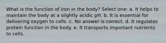 What is the function of iron in the body? Select one: a. It helps to maintain the body at a slightly acidic pH. b. It is essential for delivering oxygen to cells. c. No answer is correct. d. It regulates protein function in the body. e. It transports important nutrients to cells.