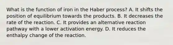 What is the function of iron in the Haber process? A. It shifts the position of equilibrium towards the products. B. It decreases the rate of the reaction. C. It provides an alternative reaction pathway with a lower activation energy. D. It reduces the enthalpy change of the reaction.