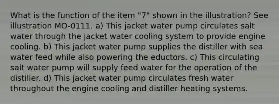 What is the function of the item "7" shown in the illustration? See illustration MO-0111. a) This jacket water pump circulates salt water through the jacket water cooling system to provide engine cooling. b) This jacket water pump supplies the distiller with sea water feed while also powering the eductors. c) This circulating salt water pump will supply feed water for the operation of the distiller. d) This jacket water pump circulates fresh water throughout the engine cooling and distiller heating systems.