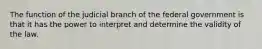 The function of the judicial branch of the federal government is that it has the power to interpret and determine the validity of the law.