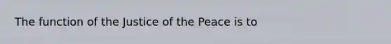 The function of the Justice of the Peace is to