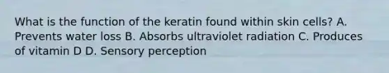 What is the function of the keratin found within skin cells? A. Prevents water loss B. Absorbs ultraviolet radiation C. Produces of vitamin D D. Sensory perception