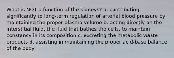 What is NOT a function of the kidneys? a. contributing significantly to long-term regulation of arterial blood pressure by maintaining the proper plasma volume b. acting directly on the interstitial fluid, the fluid that bathes the cells, to maintain constancy in its composition c. excreting the metabolic waste products d. assisting in maintaining the proper acid-base balance of the body