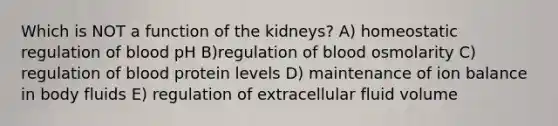 Which is NOT a function of the kidneys? A) homeostatic regulation of blood pH B)regulation of blood osmolarity C) regulation of blood protein levels D) maintenance of ion balance in body fluids E) regulation of extracellular fluid volume