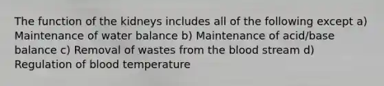 The function of the kidneys includes all of the following except a) Maintenance of water balance b) Maintenance of acid/base balance c) Removal of wastes from <a href='https://www.questionai.com/knowledge/k7oXMfj7lk-the-blood' class='anchor-knowledge'>the blood</a> stream d) Regulation of blood temperature