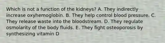 Which is not a function of the kidneys? A. They indirectly increase oxyhemoglobin. B. They help control <a href='https://www.questionai.com/knowledge/kD0HacyPBr-blood-pressure' class='anchor-knowledge'>blood pressure</a>. C. They release waste into <a href='https://www.questionai.com/knowledge/k7oXMfj7lk-the-blood' class='anchor-knowledge'>the blood</a>stream. D. They regulate osmolarity of the body fluids. E. They fight osteoporosis by synthesizing vitamin D