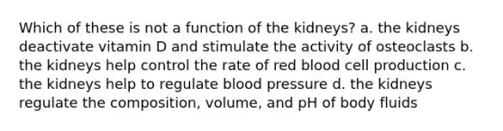 Which of these is not a function of the kidneys? a. the kidneys deactivate vitamin D and stimulate the activity of osteoclasts b. the kidneys help control the rate of red blood cell production c. the kidneys help to regulate blood pressure d. the kidneys regulate the composition, volume, and pH of body fluids