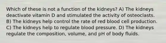 Which of these is not a function of the kidneys? A) The kidneys deactivate vitamin D and stimulated the activity of osteoclasts. B) The kidneys help control the rate of red blood cell production. C) The kidneys help to regulate blood pressure. D) The kidneys regulate the composition, volume, and pH of body fluids.