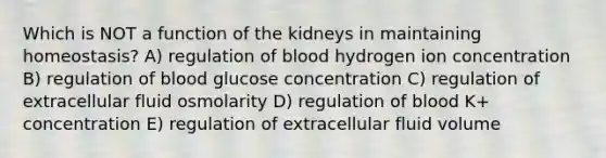 Which is NOT a function of the kidneys in maintaining homeostasis? A) regulation of blood hydrogen ion concentration B) regulation of blood glucose concentration C) regulation of extracellular fluid osmolarity D) regulation of blood K+ concentration E) regulation of extracellular fluid volume