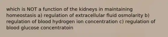 which is NOT a function of the kidneys in maintaining homeostasis a) regulation of extracellular fluid osmolarity b) regulation of blood hydrogen ion concentration c) regulation of blood glucose concentratoin