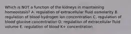 Which is NOT a function of the kidneys in maintaining homeostasis? A. regulation of extracellular fluid osmolarity B. regulation of blood hydrogen ion concentration C. regulation of blood glucose concentration D. regulation of extracellular fluid volume E. regulation of blood K+ concentration