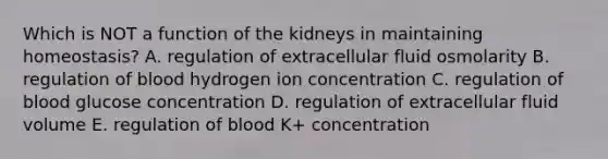 Which is NOT a function of the kidneys in maintaining homeostasis? A. regulation of extracellular fluid osmolarity B. regulation of blood hydrogen ion concentration C. regulation of blood glucose concentration D. regulation of extracellular fluid volume E. regulation of blood K+ concentration