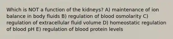 Which is NOT a function of the kidneys? A) maintenance of ion balance in body fluids B) regulation of blood osmolarity C) regulation of extracellular fluid volume D) homeostatic regulation of blood pH E) regulation of blood protein levels