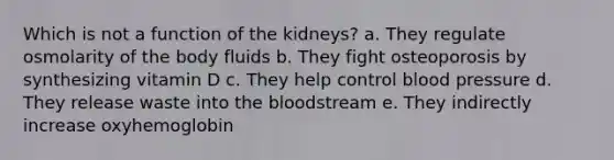 Which is not a function of the kidneys? a. They regulate osmolarity of the body fluids b. They fight osteoporosis by synthesizing vitamin D c. They help control <a href='https://www.questionai.com/knowledge/kD0HacyPBr-blood-pressure' class='anchor-knowledge'>blood pressure</a> d. They release waste into <a href='https://www.questionai.com/knowledge/k7oXMfj7lk-the-blood' class='anchor-knowledge'>the blood</a>stream e. They indirectly increase oxyhemoglobin