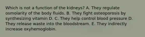 Which is not a function of the kidneys? A. They regulate osmolarity of the body fluids. B. They fight osteoporosis by synthesizing vitamin D. C. They help control blood pressure D. They release waste into the bloodstream. E. They indirectly increase oxyhemoglobin.