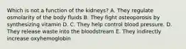 Which is not a function of the kidneys? A. They regulate osmolarity of the body fluids B. They fight osteoporosis by synthesizing vitamin D. C. They help control blood pressure. D. They release waste into the bloodstream E. They indirectly increase oxyhemoglobin