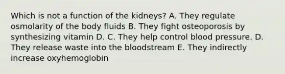 Which is not a function of the kidneys? A. They regulate osmolarity of the body fluids B. They fight osteoporosis by synthesizing vitamin D. C. They help control blood pressure. D. They release waste into the bloodstream E. They indirectly increase oxyhemoglobin