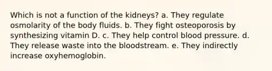 Which is not a function of the kidneys? a. They regulate osmolarity of the body fluids. b. They fight osteoporosis by synthesizing vitamin D. c. They help control blood pressure. d. They release waste into the bloodstream. e. They indirectly increase oxyhemoglobin.