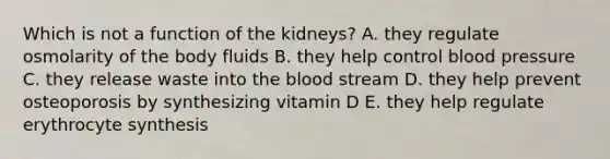 Which is not a function of the kidneys? A. they regulate osmolarity of the body fluids B. they help control blood pressure C. they release waste into the blood stream D. they help prevent osteoporosis by synthesizing vitamin D E. they help regulate erythrocyte synthesis