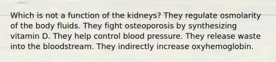 Which is not a function of the kidneys? They regulate osmolarity of the body fluids. They fight osteoporosis by synthesizing vitamin D. They help control <a href='https://www.questionai.com/knowledge/kD0HacyPBr-blood-pressure' class='anchor-knowledge'>blood pressure</a>. They release waste into <a href='https://www.questionai.com/knowledge/k7oXMfj7lk-the-blood' class='anchor-knowledge'>the blood</a>stream. They indirectly increase oxyhemoglobin.