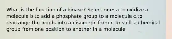 What is the function of a kinase? Select one: a.to oxidize a molecule b.to add a phosphate group to a molecule c.to rearrange the bonds into an isomeric form d.to shift a chemical group from one position to another in a molecule